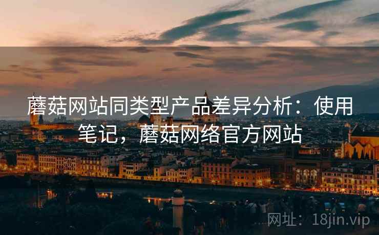 蘑菇网站同类型产品差异分析：使用笔记，蘑菇网络官方网站