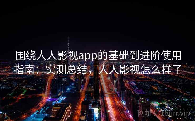 围绕人人影视app的基础到进阶使用指南：实测总结，人人影视怎么样了