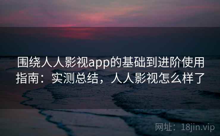 围绕人人影视app的基础到进阶使用指南：实测总结，人人影视怎么样了