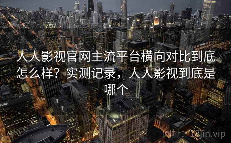 人人影视官网主流平台横向对比到底怎么样？实测记录，人人影视到底是哪个