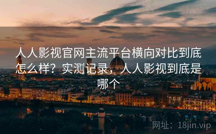 人人影视官网主流平台横向对比到底怎么样？实测记录，人人影视到底是哪个