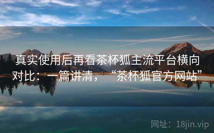 真实使用后再看茶杯狐主流平台横向对比：一篇讲清，“茶杯狐官方网站”