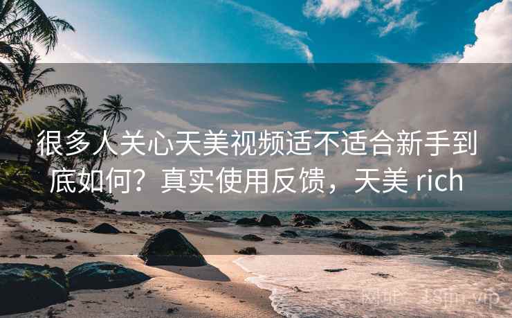 很多人关心天美视频适不适合新手到底如何？真实使用反馈，天美 rich