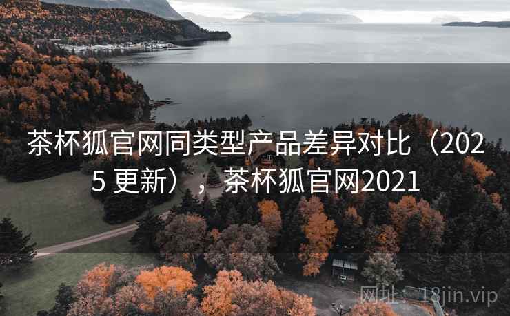 茶杯狐官网同类型产品差异对比（2025 更新），茶杯狐官网2021