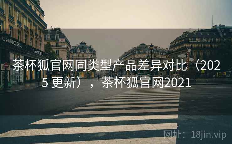 茶杯狐官网同类型产品差异对比（2025 更新），茶杯狐官网2021